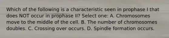 Which of the following is a characteristic seen in prophase I that does NOT occur in prophase II? Select one: A. Chromosomes move to the middle of the cell. B. The number of chromosomes doubles. C. Crossing over occurs. D. Spindle formation occurs.