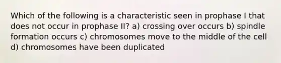 Which of the following is a characteristic seen in prophase I that does not occur in prophase II? a) crossing over occurs b) spindle formation occurs c) chromosomes move to the middle of the cell d) chromosomes have been duplicated