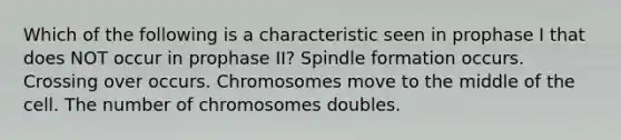 Which of the following is a characteristic seen in prophase I that does NOT occur in prophase II? Spindle formation occurs. Crossing over occurs. Chromosomes move to the middle of the cell. The number of chromosomes doubles.