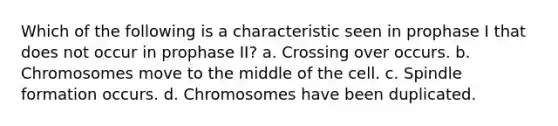 Which of the following is a characteristic seen in prophase I that does not occur in prophase II? a. Crossing over occurs. b. Chromosomes move to the middle of the cell. c. Spindle formation occurs. d. Chromosomes have been duplicated.