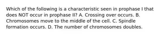 Which of the following is a characteristic seen in prophase I that does NOT occur in prophase II? A. Crossing over occurs. B. Chromosomes move to the middle of the cell. C. Spindle formation occurs. D. The number of chromosomes doubles.