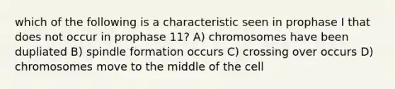 which of the following is a characteristic seen in prophase I that does not occur in prophase 11? A) chromosomes have been dupliated B) spindle formation occurs C) crossing over occurs D) chromosomes move to the middle of the cell