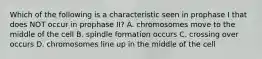 Which of the following is a characteristic seen in prophase I that does NOT occur in prophase II? A. chromosomes move to the middle of the cell B. spindle formation occurs C. crossing over occurs D. chromosomes line up in the middle of the cell