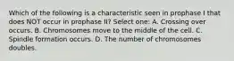 Which of the following is a characteristic seen in prophase I that does NOT occur in prophase II? Select one: A. Crossing over occurs. B. Chromosomes move to the middle of the cell. C. Spindle formation occurs. D. The number of chromosomes doubles.