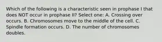 Which of the following is a characteristic seen in prophase I that does NOT occur in prophase II? Select one: A. Crossing over occurs. B. Chromosomes move to the middle of the cell. C. Spindle formation occurs. D. The number of chromosomes doubles.