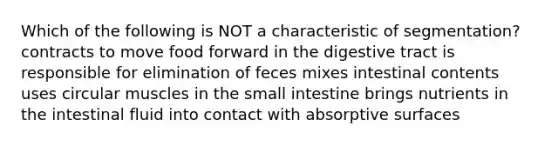 Which of the following is NOT a characteristic of segmentation? contracts to move food forward in the digestive tract is responsible for elimination of feces mixes intestinal contents uses circular muscles in the small intestine brings nutrients in the intestinal fluid into contact with absorptive surfaces