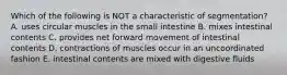 Which of the following is NOT a characteristic of segmentation? A. uses circular muscles in the small intestine B. mixes intestinal contents C. provides net forward movement of intestinal contents D. contractions of muscles occur in an uncoordinated fashion E. intestinal contents are mixed with digestive fluids