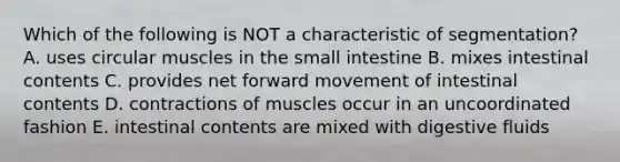 Which of the following is NOT a characteristic of segmentation? A. uses circular muscles in <a href='https://www.questionai.com/knowledge/kt623fh5xn-the-small-intestine' class='anchor-knowledge'>the small intestine</a> B. mixes intestinal contents C. provides net forward movement of intestinal contents D. contractions of muscles occur in an uncoordinated fashion E. intestinal contents are mixed with digestive fluids