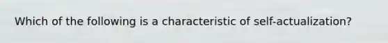 Which of the following is a characteristic of self-actualization?