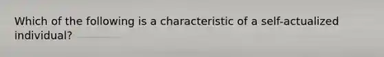 Which of the following is a characteristic of a self-actualized individual?