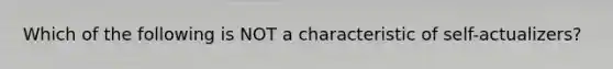 Which of the following is NOT a characteristic of self-actualizers?