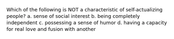 Which of the following is NOT a characteristic of self-actualizing people? a. ​sense of social interest b. ​being completely independent c. ​possessing a sense of humor d. ​having a capacity for real love and fusion with another