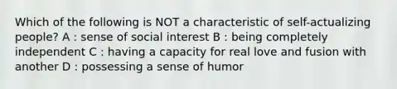 Which of the following is NOT a characteristic of self-actualizing people? A : sense of social interest B : being completely independent C : having a capacity for real love and fusion with another D : possessing a sense of humor