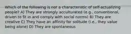 Which of the following is not a characteristic of self-actualizing people? A) They are strongly acculturated (e.g., conventional, driven to fit in and comply with social norms) B) They are creative C) They have an affinity for solitude (i.e., they value being alone) D) They are spontaneous