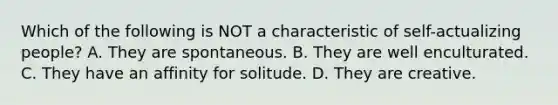 Which of the following is NOT a characteristic of self-actualizing people? A. They are spontaneous. B. They are well enculturated. C. They have an affinity for solitude. D. They are creative.