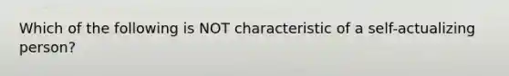 Which of the following is NOT characteristic of a self-actualizing person?