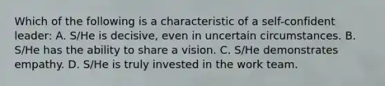 Which of the following is a characteristic of a self-confident leader: A. S/He is decisive, even in uncertain circumstances. B. S/He has the ability to share a vision. C. S/He demonstrates empathy. D. S/He is truly invested in the work team.