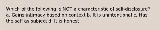 Which of the following is NOT a characteristic of self-disclosure? a. Gains intimacy based on context b. It is unintentional c. Has the self as subject d. It is honest