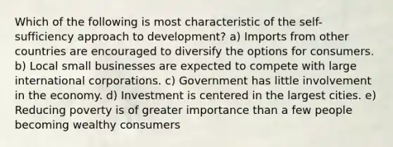 Which of the following is most characteristic of the self-sufficiency approach to development? a) Imports from other countries are encouraged to diversify the options for consumers. b) Local small businesses are expected to compete with large international corporations. c) Government has little involvement in the economy. d) Investment is centered in the largest cities. e) Reducing poverty is of greater importance than a few people becoming wealthy consumers