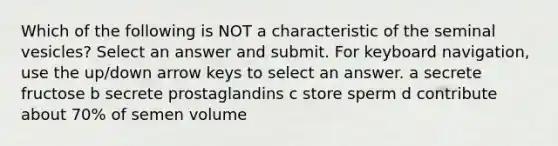 Which of the following is NOT a characteristic of the seminal vesicles? Select an answer and submit. For keyboard navigation, use the up/down arrow keys to select an answer. a secrete fructose b secrete prostaglandins c store sperm d contribute about 70% of semen volume