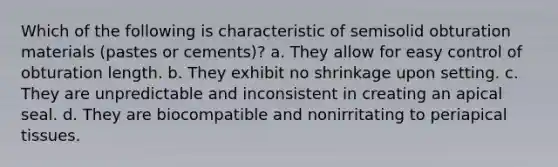 Which of the following is characteristic of semisolid obturation materials (pastes or cements)? a. They allow for easy control of obturation length. b. They exhibit no shrinkage upon setting. c. They are unpredictable and inconsistent in creating an apical seal. d. They are biocompatible and nonirritating to periapical tissues.