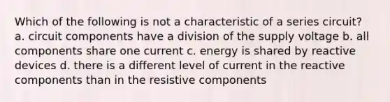 Which of the following is not a characteristic of a series circuit? a. circuit components have a division of the supply voltage b. all components share one current c. energy is shared by reactive devices d. there is a different level of current in the reactive components than in the resistive components