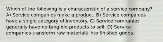 Which of the following is a characteristic of a service company? A) Service companies make a product. B) Service companies have a single category of inventory. C) Service companies generally have no tangible products to sell. D) Service companies transform raw materials into finished goods.