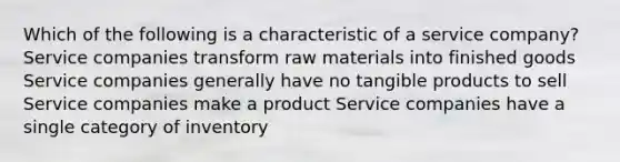 Which of the following is a characteristic of a service company? Service companies transform raw materials into finished goods Service companies generally have no tangible products to sell Service companies make a product Service companies have a single category of inventory