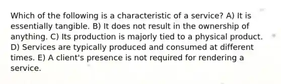 Which of the following is a characteristic of a service? A) It is essentially tangible. B) It does not result in the ownership of anything. C) Its production is majorly tied to a physical product. D) Services are typically produced and consumed at different times. E) A client's presence is not required for rendering a service.