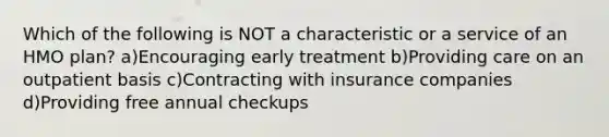 Which of the following is NOT a characteristic or a service of an HMO plan? a)Encouraging early treatment b)Providing care on an outpatient basis c)Contracting with insurance companies d)Providing free annual checkups