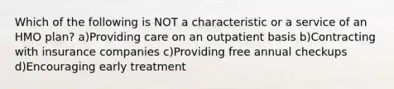 Which of the following is NOT a characteristic or a service of an HMO plan? a)Providing care on an outpatient basis b)Contracting with insurance companies c)Providing free annual checkups d)Encouraging early treatment