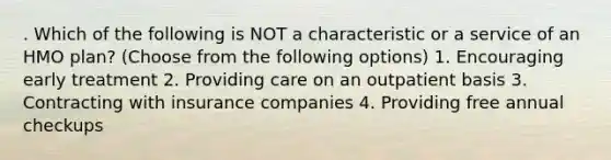 . Which of the following is NOT a characteristic or a service of an HMO plan? (Choose from the following options) 1. Encouraging early treatment 2. Providing care on an outpatient basis 3. Contracting with insurance companies 4. Providing free annual checkups