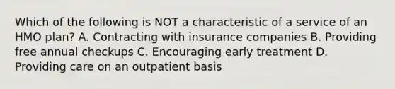 Which of the following is NOT a characteristic of a service of an HMO plan? A. Contracting with insurance companies B. Providing free annual checkups C. Encouraging early treatment D. Providing care on an outpatient basis