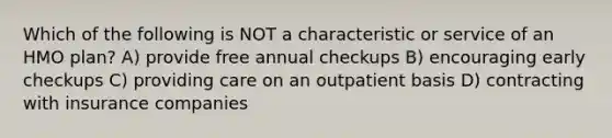 Which of the following is NOT a characteristic or service of an HMO plan? A) provide free annual checkups B) encouraging early checkups C) providing care on an outpatient basis D) contracting with insurance companies