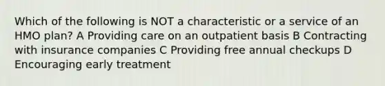 Which of the following is NOT a characteristic or a service of an HMO plan? A Providing care on an outpatient basis B Contracting with insurance companies C Providing free annual checkups D Encouraging early treatment