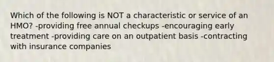 Which of the following is NOT a characteristic or service of an HMO? -providing free annual checkups -encouraging early treatment -providing care on an outpatient basis -contracting with insurance companies