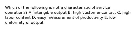 Which of the following is not a characteristic of service operations? A. intangible output B. high customer contact C. high labor content D. easy measurement of productivity E. low uniformity of output