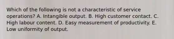 Which of the following is not a characteristic of service operations? A. Intangible output. B. High customer contact. C. High labour content. D. Easy measurement of productivity. E. Low uniformity of output.