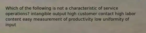 Which of the following is not a characteristic of service operations? intangible output high customer contact high labor content easy measurement of productivity low uniformity of input