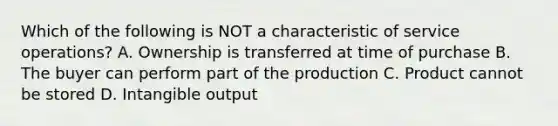 Which of the following is NOT a characteristic of service operations? A. Ownership is transferred at time of purchase B. The buyer can perform part of the production C. Product cannot be stored D. Intangible output