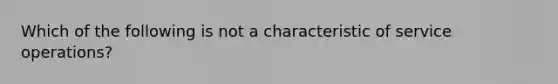 Which of the following is not a characteristic of service operations?