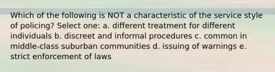 Which of the following is NOT a characteristic of the service style of policing? Select one: a. different treatment for different individuals b. discreet and informal procedures c. common in middle-class suburban communities d. issuing of warnings e. strict enforcement of laws