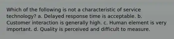 Which of the following is not a characteristic of service technology? a. Delayed response time is acceptable. b. Customer interaction is generally high. c. Human element is very important. d. Quality is perceived and difficult to measure.