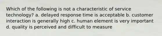 Which of the following is not a characteristic of service technology? a. delayed response time is acceptable b. customer interaction is generally high c. human element is very important d. quality is perceived and difficult to measure