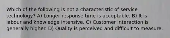 Which of the following is not a characteristic of service technology? A) Longer response time is acceptable. B) It is labour and knowledge intensive. C) Customer interaction is generally higher. D) Quality is perceived and difficult to measure.