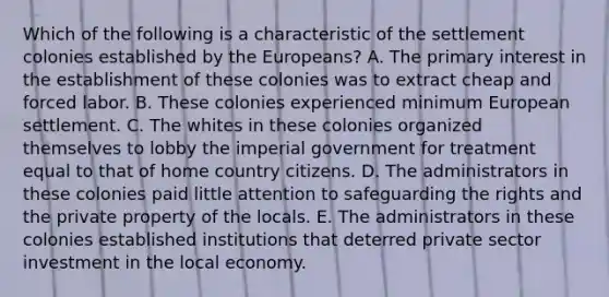 Which of the following is a characteristic of the settlement colonies established by the Europeans? A. The primary interest in the establishment of these colonies was to extract cheap and forced labor. B. These colonies experienced minimum European settlement. C. The whites in these colonies organized themselves to lobby the imperial government for treatment equal to that of home country citizens. D. The administrators in these colonies paid little attention to safeguarding the rights and the private property of the locals. E. The administrators in these colonies established institutions that deterred private sector investment in the local economy.