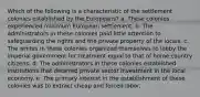 Which of the following is a characteristic of the settlement colonies established by the Europeans? a. These colonies experienced minimum European settlement. b. The administrators in these colonies paid little attention to safeguarding the rights and the private property of the locals. c. The whites in these colonies organized themselves to lobby the imperial government for treatment equal to that of home country citizens. d. The administrators in these colonies established institutions that deterred private sector investment in the local economy. e. The primary interest in the establishment of these colonies was to extract cheap and forced labor.