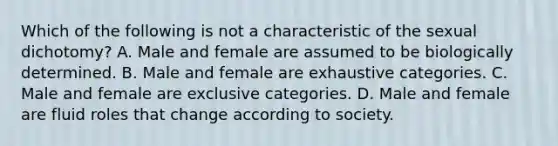 Which of the following is not a characteristic of the sexual dichotomy? A. Male and female are assumed to be biologically determined. B. Male and female are exhaustive categories. C. Male and female are exclusive categories. D. Male and female are fluid roles that change according to society.