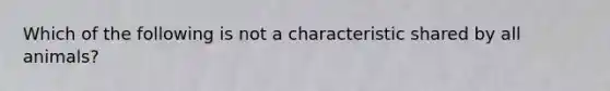 Which of the following is not a characteristic shared by all animals?