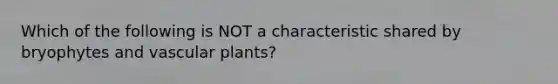 Which of the following is NOT a characteristic shared by bryophytes and vascular plants?